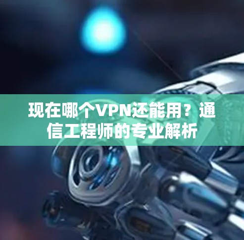 现在哪个VPN还能用？通信工程师的专业解析